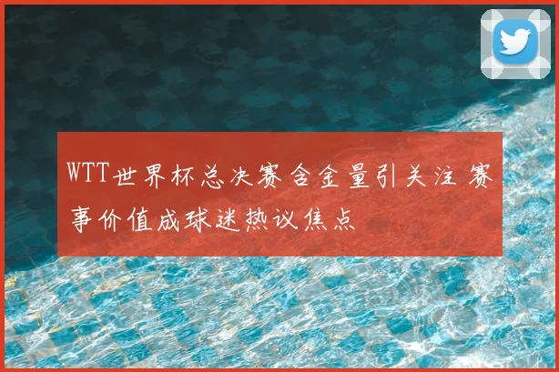 WTT世界杯总决赛含金量引关注 赛事价值成球迷热议焦点