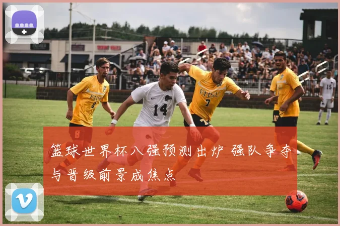 篮球世界杯八强预测出炉 强队争夺与晋级前景成焦点