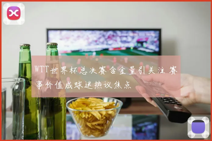WTT世界杯总决赛含金量引关注 赛事价值成球迷热议焦点